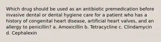 Which drug should be used as an antibiotic premedication before invasive dental or dental hygiene care for a patient who has a history of congenital heart disease, artificial heart valves, and an allergy to penicillin? a. Amoxicillin b. Tetracycline c. Clindamycin d. Cephalexin