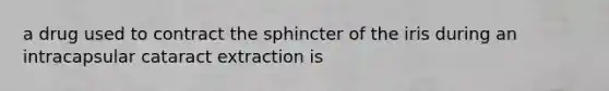 a drug used to contract the sphincter of the iris during an intracapsular cataract extraction is