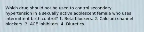 Which drug should not be used to control secondary hypertension in a sexually active adolescent female who uses intermittent birth control? 1. Beta blockers. 2. Calcium channel blockers. 3. ACE inhibitors. 4. Diuretics.