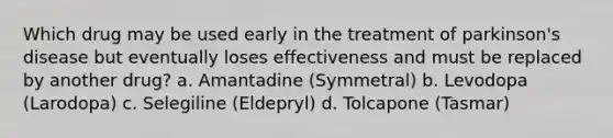 Which drug may be used early in the treatment of parkinson's disease but eventually loses effectiveness and must be replaced by another drug? a. Amantadine (Symmetral) b. Levodopa (Larodopa) c. Selegiline (Eldepryl) d. Tolcapone (Tasmar)