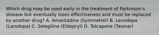 Which drug may be used early in the treatment of Parkinson's disease but eventually loses effectiveness and must be replaced by another drug? A. Amantadine (Symmetrel) B. Levodopa (Larodopa) C. Selegiline (Eldepryl) D. Tolcapone (Tasmar)