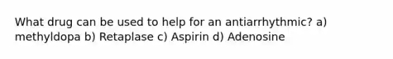 What drug can be used to help for an antiarrhythmic? a) methyldopa b) Retaplase c) Aspirin d) Adenosine