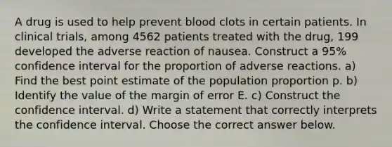 A drug is used to help prevent blood clots in certain patients. In clinical​ trials, among 4562 patients treated with the​ drug, 199 developed the adverse reaction of nausea. Construct a 95​% confidence interval for the proportion of adverse reactions. ​a) Find the best point estimate of the population proportion p. ​b) Identify the value of the margin of error E. ​c) Construct the confidence interval. ​d) Write a statement that correctly interprets the confidence interval. Choose the correct answer below.