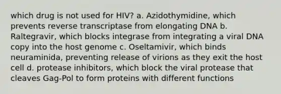 which drug is not used for HIV? a. Azidothymidine, which prevents reverse transcriptase from elongating DNA b. Raltegravir, which blocks integrase from integrating a viral DNA copy into the host genome c. Oseltamivir, which binds neuraminida, preventing release of virions as they exit the host cell d. protease inhibitors, which block the viral protease that cleaves Gag-Pol to form proteins with different functions