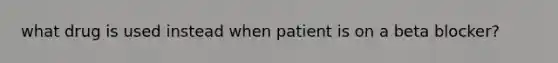 what drug is used instead when patient is on a beta blocker?