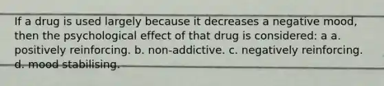 If a drug is used largely because it decreases a negative mood, then the psychological effect of that drug is considered: a a. positively reinforcing. b. non-addictive. c. negatively reinforcing. d. mood stabilising.