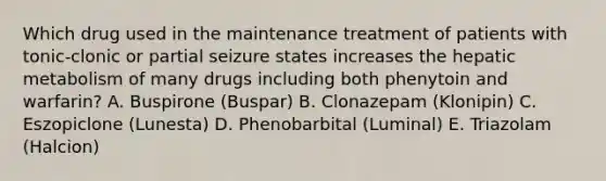 Which drug used in the maintenance treatment of patients with tonic-clonic or partial seizure states increases the hepatic metabolism of many drugs including both phenytoin and warfarin? A. Buspirone (Buspar) B. Clonazepam (Klonipin) C. Eszopiclone (Lunesta) D. Phenobarbital (Luminal) E. Triazolam (Halcion)