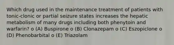 Which drug used in the maintenance treatment of patients with tonic-clonic or partial seizure states increases the hepatic metabolism of many drugs including both phenytoin and warfarin? o (A) Buspirone o (B) Clonazepam o (C) Eszopiclone o (D) Phenobarbital o (E) Triazolam