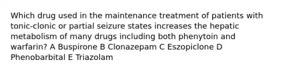 Which drug used in the maintenance treatment of patients with tonic-clonic or partial seizure states increases the hepatic metabolism of many drugs including both phenytoin and warfarin? A Buspirone B Clonazepam C Eszopiclone D Phenobarbital E Triazolam