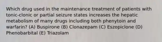 Which drug used in the maintenance treatment of patients with tonic-clonic or partial seizure states increases the hepatic metabolism of many drugs including both phenytoin and warfarin? (A) Buspirone (B) Clonazepam (C) Eszopiclone (D) Phenobarbital (E) Triazolam