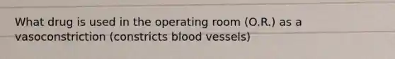 What drug is used in the operating room (O.R.) as a vasoconstriction (constricts blood vessels)