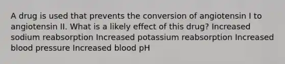 A drug is used that prevents the conversion of angiotensin I to angiotensin II. What is a likely effect of this drug? Increased sodium reabsorption Increased potassium reabsorption Increased blood pressure Increased blood pH