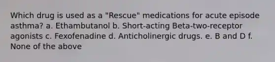 Which drug is used as a "Rescue" medications for acute episode asthma? a. Ethambutanol b. Short-acting Beta-two-receptor agonists c. Fexofenadine d. Anticholinergic drugs. e. B and D f. None of the above