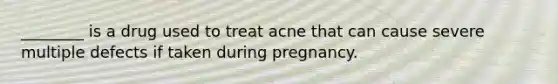 ________ is a drug used to treat acne that can cause severe multiple defects if taken during pregnancy.