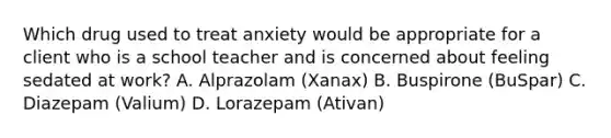 Which drug used to treat anxiety would be appropriate for a client who is a school teacher and is concerned about feeling sedated at work? A. Alprazolam (Xanax) B. Buspirone (BuSpar) C. Diazepam (Valium) D. Lorazepam (Ativan)