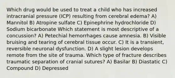 Which drug would be used to treat a child who has increased intracranial pressure (ICP) resulting from cerebral edema? A) Mannitol B) Atropine sulfate C) Epinephrine hydrochloride D) Sodium bicarbonate Which statement is most descriptive of a concussion? A) Petechial hemorrhages cause amnesia. B) Visible bruising and tearing of cerebral tissue occur. C) It is a transient, reversible neuronal dysfunction. D) A slight lesion develops remote from the site of trauma. Which type of fracture describes traumatic separation of cranial sutures? A) Basilar B) Diastatic C) Compound D) Depressed