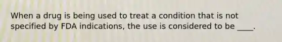 When a drug is being used to treat a condition that is not specified by FDA indications, the use is considered to be ____.