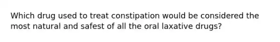 Which drug used to treat constipation would be considered the most natural and safest of all the oral laxative drugs?