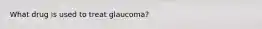 What drug is used to treat glaucoma?