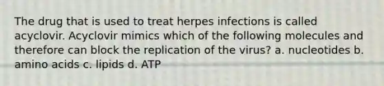 The drug that is used to treat herpes infections is called acyclovir. Acyclovir mimics which of the following molecules and therefore can block the replication of the virus? a. nucleotides b. amino acids c. lipids d. ATP