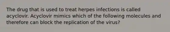 The drug that is used to treat herpes infections is called acyclovir. Acyclovir mimics which of the following molecules and therefore can block the replication of the virus?