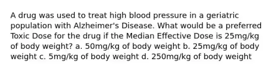 A drug was used to treat high blood pressure in a geriatric population with Alzheimer's Disease. What would be a preferred Toxic Dose for the drug if the Median Effective Dose is 25mg/kg of body weight? a. 50mg/kg of body weight b. 25mg/kg of body weight c. 5mg/kg of body weight d. 250mg/kg of body weight