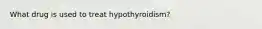 What drug is used to treat hypothyroidism?