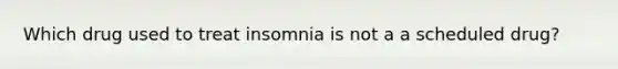 Which drug used to treat insomnia is not a a scheduled drug?