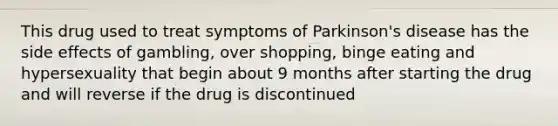 This drug used to treat symptoms of Parkinson's disease has the side effects of gambling, over shopping, binge eating and hypersexuality that begin about 9 months after starting the drug and will reverse if the drug is discontinued