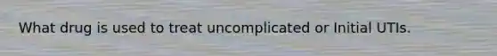 What drug is used to treat uncomplicated or Initial UTIs.