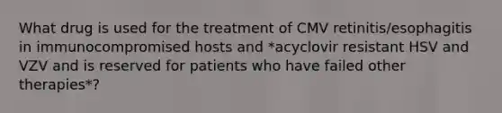 What drug is used for the treatment of CMV retinitis/esophagitis in immunocompromised hosts and *acyclovir resistant HSV and VZV and is reserved for patients who have failed other therapies*?