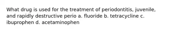 What drug is used for the treatment of periodontitis, juvenile, and rapidly destructive perio a. fluoride b. tetracycline c. ibuprophen d. acetaminophen