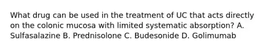 What drug can be used in the treatment of UC that acts directly on the colonic mucosa with limited systematic absorption? A. Sulfasalazine B. Prednisolone C. Budesonide D. Golimumab