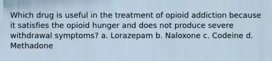 Which drug is useful in the treatment of opioid addiction because it satisfies the opioid hunger and does not produce severe withdrawal symptoms? a. Lorazepam b. Naloxone c. Codeine d. Methadone