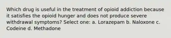 Which drug is useful in the treatment of opioid addiction because it satisfies the opioid hunger and does not produce severe withdrawal symptoms? Select one: a. Lorazepam b. Naloxone c. Codeine d. Methadone