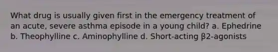 What drug is usually given first in the emergency treatment of an acute, severe asthma episode in a young child? a. Ephedrine b. Theophylline c. Aminophylline d. Short-acting β2-agonists