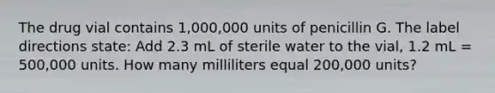 The drug vial contains 1,000,000 units of penicillin G. The label directions state: Add 2.3 mL of sterile water to the vial, 1.2 mL = 500,000 units. How many milliliters equal 200,000 units?