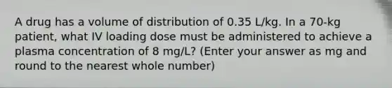 A drug has a volume of distribution of 0.35 L/kg. In a 70-kg patient, what IV loading dose must be administered to achieve a plasma concentration of 8 mg/L? (Enter your answer as mg and round to the nearest whole number)