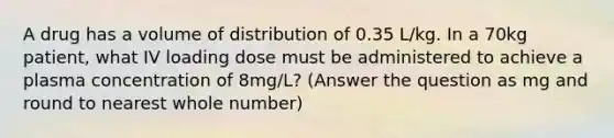 A drug has a volume of distribution of 0.35 L/kg. In a 70kg patient, what IV loading dose must be administered to achieve a plasma concentration of 8mg/L? (Answer the question as mg and round to nearest whole number)