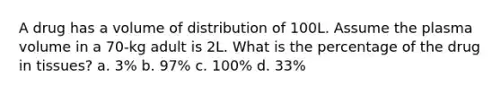 A drug has a volume of distribution of 100L. Assume the plasma volume in a 70-kg adult is 2L. What is the percentage of the drug in tissues? a. 3% b. 97% c. 100% d. 33%