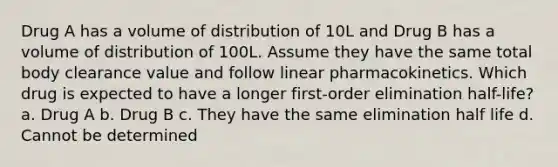 Drug A has a volume of distribution of 10L and Drug B has a volume of distribution of 100L. Assume they have the same total body clearance value and follow linear pharmacokinetics. Which drug is expected to have a longer first-order elimination half-life? a. Drug A b. Drug B c. They have the same elimination half life d. Cannot be determined