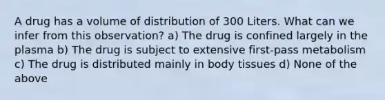 A drug has a volume of distribution of 300 Liters. What can we infer from this observation? a) The drug is confined largely in the plasma b) The drug is subject to extensive first-pass metabolism c) The drug is distributed mainly in body tissues d) None of the above