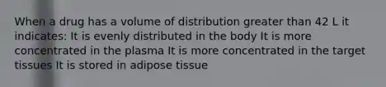 When a drug has a volume of distribution greater than 42 L it indicates: It is evenly distributed in the body It is more concentrated in the plasma It is more concentrated in the target tissues It is stored in adipose tissue