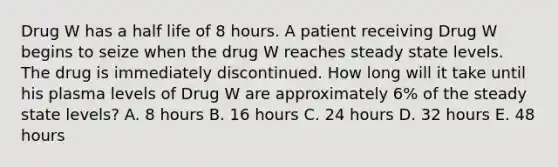 Drug W has a half life of 8 hours. A patient receiving Drug W begins to seize when the drug W reaches steady state levels. The drug is immediately discontinued. How long will it take until his plasma levels of Drug W are approximately 6% of the steady state levels? A. 8 hours B. 16 hours C. 24 hours D. 32 hours E. 48 hours