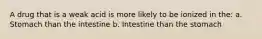 A drug that is a weak acid is more likely to be ionized in the: a. Stomach than the intestine b. Intestine than the stomach