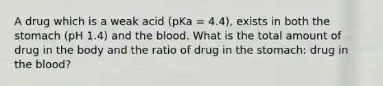 A drug which is a weak acid (pKa = 4.4), exists in both the stomach (pH 1.4) and the blood. What is the total amount of drug in the body and the ratio of drug in the stomach: drug in the blood?