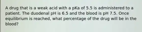 A drug that is a weak acid with a pKa of 5.5 is administered to a patient. The duodenal pH is 6.5 and the blood is pH 7.5. Once equilibrium is reached, what percentage of the drug will be in the blood?