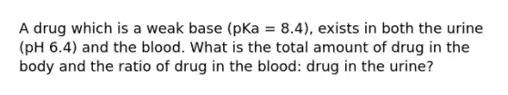 A drug which is a weak base (pKa = 8.4), exists in both the urine (pH 6.4) and the blood. What is the total amount of drug in the body and the ratio of drug in the blood: drug in the urine?