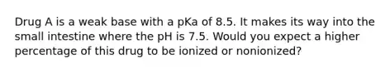 Drug A is a weak base with a pKa of 8.5. It makes its way into the small intestine where the pH is 7.5. Would you expect a higher percentage of this drug to be ionized or nonionized?