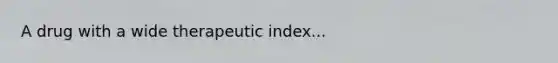 A drug with a wide therapeutic index...